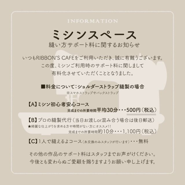 【ミシンの縫い方サポート料に関するお知らせ🧵】  いつもRIBBON'S CAFEをご利用いただき
誠に有難うございます。  この度、ミシンご利用時のサポート料に
関しまして有料化させていただくこととなりました。  つきましては、以下の通り利用料改定を
行わせていただきます。  ■実施開始日：2024年8月1日（木）より  ■料金について：ショルダーストラップ縫製の場合
※スマホストラップやバックストラップ  【A】ミシン初心者安心コース
完成までの所要時間平均30分・・・500円（税込）  【B】プロの縫製代行
(当日お渡しor混み合う場合は後日郵送)
★綺麗な仕上がりを求める方や時間がない方にオススメ！
完成までの所要時間約10分・・・1,100円（税込）  【C】1人で縫えるよコース（糸交換のみスタッフが行います）・・・無料  ⚠️その他の作品のサポート料はスタッフまでお声がけください。  いつも皆さんが、リボンをとっても楽しそうに選んでくださり
スマホストラップなどを縫って、とっても満足そうにしてくださるお姿が大好きです🥲
完成後、すぐに身につけてくださる方も多く、私たちの方が嬉しくなってしまいます。  この度、私たちも迷いに迷っての改定なのですが、
今後とも変わらずRIBBON’S CAFEを楽しんでいただけましたら幸いです🙇💕  これからも、ミシンに親しみがある方も、
学生ぶり！何十年ぶりに触る！！という方々にも、
たくさんの方々にリボンを使った作品作りに触れていただき、
ミシン使用やワークショップを通して
「モノづくりの楽しさ✨」を
知っていただけると嬉しく思います。  今後とも変わらぬご愛顧を賜りますようお願い申し上げます。  RIBBON’S CAFE 一同